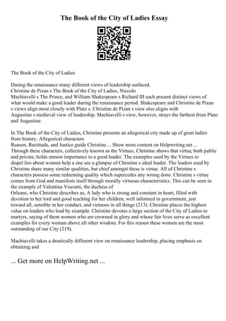 The Book of the City of Ladies Essay
The Book of the City of Ladies
During the renaissance many different views of leadership surfaced.
Christine de Pizan s The Book of the City of Ladies, Niccolo
Machiavelli s The Prince, and William Shakespeare s Richard III each present distinct views of
what would make a good leader during the renaissance period. Shakespeare and Christine de Pizan
s views align most closely with Plato s. Christine de Pizan s view also aligns with
Augustine s medieval view of leadership. Machiavelli s view, however, strays the farthest from Plato
and Augustine.
In The Book of the City of Ladies, Christine presents an allegorical city made up of great ladies
from history. Allegorical characters
Reason, Rectitude, and Justice guide Christine ... Show more content on Helpwriting.net ...
Through these characters, collectively known as the Virtues, Christine shows that virtue, both public
and private, holds utmost importance to a good leader. The examples used by the Virtues to
dispel lies about women help a one see a glimpse of Christine s ideal leader. The leaders used by
Christine share many similar qualities, but chief amongst these is virtue. All of Christine s
characters possess some redeeming quality which supercedes any wrong done. Christine s virtue
comes from God and manifests itself through morally virtuous characteristics. This can be seen in
the example of Valentina Visconti, the duchess of
Orleans, who Christine describes as, A lady who is strong and constant in heart, filled with
devotion to her lord and good teaching for her children, well informed in government, just
toward all, sensible in her conduct, and virtuous in all things (213). Christine places the highest
value on leaders who lead by example. Christine devotes a large section of the City of Ladies to
martyrs, saying of them women who are crowned in glory and whose fair lives serve as excellent
examples for every woman above all other wisdom. For this reason these women are the most
outstanding of our City (219).
Machiavelli takes a drastically different view on renaissance leadership, placing emphasis on
obtaining and
... Get more on HelpWriting.net ...
 