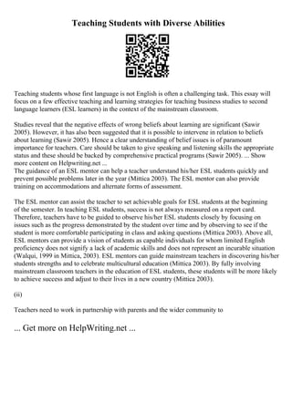 Teaching Students with Diverse Abilities
Teaching students whose first language is not English is often a challenging task. This essay will
focus on a few effective teaching and learning strategies for teaching business studies to second
language learners (ESL learners) in the context of the mainstream classroom.
Studies reveal that the negative effects of wrong beliefs about learning are significant (Sawir
2005). However, it has also been suggested that it is possible to intervene in relation to beliefs
about learning (Sawir 2005). Hence a clear understanding of belief issues is of paramount
importance for teachers. Care should be taken to give speaking and listening skills the appropriate
status and these should be backed by comprehensive practical programs (Sawir 2005). ... Show
more content on Helpwriting.net ...
The guidance of an ESL mentor can help a teacher understand his/her ESL students quickly and
prevent possible problems later in the year (Mittica 2003). The ESL mentor can also provide
training on accommodations and alternate forms of assessment.
The ESL mentor can assist the teacher to set achievable goals for ESL students at the beginning
of the semester. In teaching ESL students, success is not always measured on a report card.
Therefore, teachers have to be guided to observe his/her ESL students closely by focusing on
issues such as the progress demonstrated by the student over time and by observing to see if the
student is more comfortable participating in class and asking questions (Mittica 2003). Above all,
ESL mentors can provide a vision of students as capable individuals for whom limited English
proficiency does not signify a lack of academic skills and does not represent an incurable situation
(Walqui, 1999 in Mittica, 2003). ESL mentors can guide mainstream teachers in discovering his/her
students strengths and to celebrate multicultural education (Mittica 2003). By fully involving
mainstream classroom teachers in the education of ESL students, these students will be more likely
to achieve success and adjust to their lives in a new country (Mittica 2003).
(ii)
Teachers need to work in partnership with parents and the wider community to
... Get more on HelpWriting.net ...
 