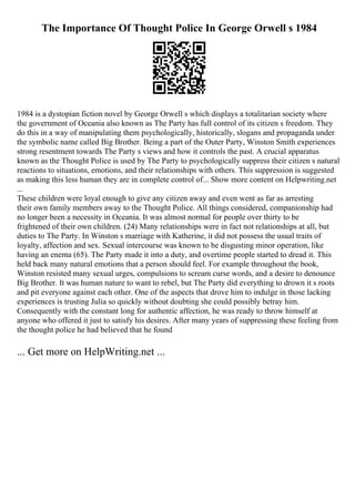 The Importance Of Thought Police In George Orwell s 1984
1984 is a dystopian fiction novel by George Orwell s which displays a totalitarian society where
the government of Oceania also known as The Party has full control of its citizen s freedom. They
do this in a way of manipulating them psychologically, historically, slogans and propaganda under
the symbolic name called Big Brother. Being a part of the Outer Party, Winston Smith experiences
strong resentment towards The Party s views and how it controls the past. A crucial apparatus
known as the Thought Police is used by The Party to psychologically suppress their citizen s natural
reactions to situations, emotions, and their relationships with others. This suppression is suggested
as making this less human they are in complete control of... Show more content on Helpwriting.net
...
These children were loyal enough to give any citizen away and even went as far as arresting
their own family members away to the Thought Police. All things considered, companionship had
no longer been a necessity in Oceania. It was almost normal for people over thirty to be
frightened of their own children. (24) Many relationships were in fact not relationships at all, but
duties to The Party. In Winston s marriage with Katherine, it did not possess the usual traits of
loyalty, affection and sex. Sexual intercourse was known to be disgusting minor operation, like
having an enema (65). The Party made it into a duty, and overtime people started to dread it. This
held back many natural emotions that a person should feel. For example throughout the book,
Winston resisted many sexual urges, compulsions to scream curse words, and a desire to denounce
Big Brother. It was human nature to want to rebel, but The Party did everything to drown it s roots
and pit everyone against each other. One of the aspects that drove him to indulge in those lacking
experiences is trusting Julia so quickly without doubting she could possibly betray him.
Consequently with the constant long for authentic affection, he was ready to throw himself at
anyone who offered it just to satisfy his desires. After many years of suppressing these feeling from
the thought police he had believed that he found
... Get more on HelpWriting.net ...
 