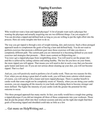 Tipping Exercises
Who would not want a lean and ripped physique? A lot of people want such a physique but
wanting the physique and actually acquiring one are two different things. Can you acquire it?
You can develop a ripped and defined look as long as you are willing to put the right effort into the
process. Here are some insights into how to do so.
The way you get ripped is through a mix of weight training, diet, and exercise. Such a three pronged
approach needs to complement the goals of having a lean and defined body. You do not want to
perform exercises that promote a different goal since those exercises will take you down a
completely different path. The current path you are interested in is becoming defined so you need
exercises and strategies that promote ... Show more content on Helpwriting.net ...
You won t get a ripped physique from weightlifting alone. You will need to eat the proper diet
and this is achieved by cutting calories and eating healthy. The less fat you have on your frame,
the more ripped you will appear. That means you will need to diet in such a way that you become
quite leaner and more cut. If you are not serious about cleaning up your diet, you will not become
ripped. That is a fact!
And yes, you will positively need to perform a lot of cardio work. There are two reasons for this.
First, when you are doing a great deal of cardio work, you will burn more calories which means
of course, you will end up with a leaner and more ripped physique. There is another benefit to
cardio work that some might not be completely aware of. Namely, when you are doing your cardio
sessions, you are engaging all the muscles in your body and helping them to become stronger and
more defined. The higher the intensity of your cardio work the greater the potential for this
outcome to occur.
This three pronged approach has many merits. In fact, you really would have a tough time getting
a ripped physique if you did not integrate all three of these components into your workouts. Those
that do put the proper effort into their workout sessions and also eat the right diet might find their
goals of becoming ripped and shredded could take as little as a few
... Get more on HelpWriting.net ...
 