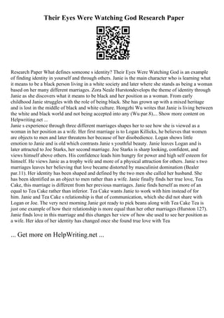 Their Eyes Were Watching God Research Paper
Research Paper What defines someone s identity? Their Eyes Were Watching God is an example
of finding identity in yourself and through others. Janie is the main character who is learning what
it means to be a black person living in a white society and later where she stands as being a woman
based on her many different marriages. Zora Neale Hurstondevelops the theme of identity through
Janie as she discovers what it means to be black and her position as a woman. From early
childhood Janie struggles with the role of being black. She has grown up with a mixed heritage
and is lost in the middle of black and white culture. Hongzhi Wu writes that Janie is living between
the white and black world and not being accepted into any (Wu par.8).... Show more content on
Helpwriting.net ...
Janie s experience through three different marriages shapes her to see how she is viewed as a
woman in her position as a wife. Her first marriage is to Logan Killicks, he believes that women
are objects to men and later threatens her because of her disobedience. Logan shows little
emotion to Janie and is old which contrasts Janie s youthful beauty. Janie leaves Logan and is
later attracted to Joe Starks, her second marriage. Joe Starks is sharp looking, confident, and
views himself above others. His confidence leads him hungry for power and high self esteem for
himself. He views Janie as a trophy wife and more of a physical attraction for others. Janie s two
marriages leaves her believing that love became distorted by masculinist domination (Bealer
par.11). Her identity has been shaped and defined by the two men she called her husband. She
has been identified as an object to men rather than a wife. Janie finally finds her true love, Tea
Cake, this marriage is different from her previous marriages. Janie finds herself as more of an
equal to Tea Cake rather than inferior. Tea Cake wants Janie to work with him instead of for
him. Janie and Tea Cake s relationship is that of communication, which she did not share with
Logan or Joe. The very next morning Janie got ready to pick beans along with Tea Cake Tea is
just one example of how their relationship is more equal than her other marriages (Hurston 127).
Janie finds love in this marriage and this changes her view of how she used to see her position as
a wife. Her idea of her identity has changed once she found true love with Tea
... Get more on HelpWriting.net ...
 