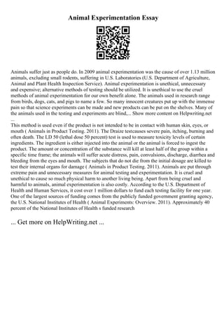 Animal Experimentation Essay
Animals suffer just as people do. In 2009 animal experimentation was the cause of over 1.13 million
animals, excluding small rodents, suffering in U.S. Laboratories (U.S. Department of Agriculture,
Animal and Plant Health Inspection Service). Animal experimentation is unethical, unnecessary
and expensive; alternative methods of testing should be utilized. It is unethical to use the cruel
methods of animal experimentation for our own benefit alone. The animals used in research range
from birds, dogs, cats, and pigs to name a few. So many innocent creatures put up with the immense
pain so that science experiments can be made and new products can be put on the shelves. Many of
the animals used in the testing and experiments are blind,... Show more content on Helpwriting.net
...
This method is used even if the product is not intended to be in contact with human skin, eyes, or
mouth ( Animals in Product Testing. 2011). The Draize testcauses severe pain, itching, burning and
often death. The LD 50 (lethal dose 50 percent) test is used to measure toxicity levels of certain
ingredients. The ingredient is either injected into the animal or the animal is forced to ingest the
product. The amount or concentration of the substance will kill at least half of the group within a
specific time frame; the animals will suffer acute distress, pain, convulsions, discharge, diarrhea and
bleeding from the eyes and mouth. The subjects that do not die from the initial dosage are killed to
test their internal organs for damage ( Animals in Product Testing. 2011). Animals are put through
extreme pain and unnecessary measures for animal testing and experimentation. It is cruel and
unethical to cause so much physical harm to another living being. Apart from being cruel and
harmful to animals, animal experimentation is also costly. According to the U.S. Department of
Health and Human Services, it cost over 1 million dollars to fund each testing facility for one year.
One of the largest sources of funding comes from the publicly funded government granting agency,
the U.S. National Institutes of Health ( Animal Experiments: Overview. 2011). Approximately 40
percent of the National Institutes of Health s funded research
... Get more on HelpWriting.net ...
 