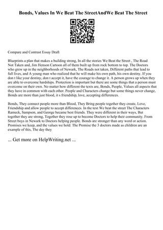 Bonds, Values In We Beat The StreetAndWe Beat The Street
Compare and Contrast Essay Draft
Blueprints a plan that makes a building strong, In all the stories We Beat the Street , The Road
Not Taken and, Jim Henson Cartoon all of them built up from rock bottom to top. The Doctors
who grew up in the neighborhoods of Newark, The Roads not taken, Different paths that lead to
full lives, and A young man who realized that he will make his own path, his own destiny. If you
don t like your destiny, don t accept it, have the courage to change it. A person grows up when they
are able to overcome hardships. Protection is important but there are some things that a person must
overcome on their own. No matter how different the texts are, Bonds, People, Values all aspects that
they have in common with each other. People and Characters change but some things never change,
Bonds are more than just blood, it s friendship, love, accepting differences.
Bonds, They connect people more than Blood, They Bring people together they create, Love,
Friendship and allow people to accept differences. In the text We beat the street The Characters
Rameck, Sampson, and George became best friends. They were different in their ways, But
together they are strong, Together they rose up to become Doctors to help their community. From
Street boys in Newark to Doctors helping people. Bonds are stronger than any word or action.
Promises we keep, and the values we hold. The Promise the 3 doctors made as children are an
example of this, The day they
... Get more on HelpWriting.net ...
 