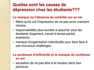 Quelles sont les causes de 
dépression chez les étudiants??? 
Le manque ou l'absence de contrôle sur sa vie 
 filière qu'ils ont l'impression de ne pas avoir vraiment 
choisie. 
 responsabilités plus lourdes à assumer pour les 
étudiants (logement, travail à temps partiel, 
examens). 
 manque d'organisation individuelle pour faire face à 
ces nouveaux challenges 
Le sentiment d'infériorité et le manque de confiance 
en soi 
 sensation de ne pas être à la hauteur dans leur 
parcours. 
 