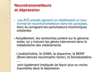 Neurotransmetteurs 
et dépression 
- Les ATD actuels agissent en rétablissant un taux 
normal de neurotransmetteurs dans les synapses, 
donc ils corrigeant les perturbations biochimiques 
existantes. 
- Actuellement, les recherches portent sur le génome 
entier, en y incluant les gènes intervenant dans le 
métabolisme des médicaments. 
- L'acétylcholine, le GABA, la dopamine, la BDNF 
(Brain-derived neurotrophic factor), la Somatostatine, 
…. 
sont également impliqués de façon plus ou moins 
importante dans la dépression 
 