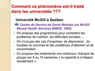 Comment ce phénomène est-il traité 
dans les universités ??? 
Université McGill à Québec 
Centre de Service de Santé Mentale (ou McGill 
Mental Health Services MMHS, 1965) 
 On propose des programmes pour combattre les 
problèmes de nutrition, les difficultés sociales,… 
 On s’occupe des cas d’angoisse, de dépression , de 
troubles du sommeil et des problèmes d’attention et de 
concentration 
 On propose des traitements non médicaux: thérapie de 
groupe sur 8 ou 10 semaines « la capacité à s’intégrer 
socialement ». 
 