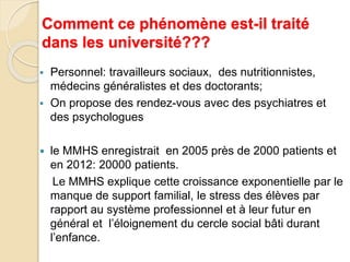 Comment ce phénomène est-il traité 
dans les université??? 
 Personnel: travailleurs sociaux, des nutritionnistes, 
médecins généralistes et des doctorants; 
 On propose des rendez-vous avec des psychiatres et 
des psychologues 
 le MMHS enregistrait en 2005 près de 2000 patients et 
en 2012: 20000 patients. 
Le MMHS explique cette croissance exponentielle par le 
manque de support familial, le stress des élèves par 
rapport au système professionnel et à leur futur en 
général et l’éloignement du cercle social bâti durant 
l’enfance. 
 