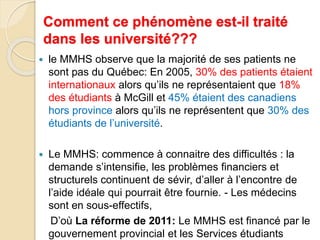 Comment ce phénomène est-il traité 
dans les université??? 
 le MMHS observe que la majorité de ses patients ne 
sont pas du Québec: En 2005, 30% des patients étaient 
internationaux alors qu’ils ne représentaient que 18% 
des étudiants à McGill et 45% étaient des canadiens 
hors province alors qu’ils ne représentent que 30% des 
étudiants de l’université. 
 Le MMHS: commence à connaitre des difficultés : la 
demande s’intensifie, les problèmes financiers et 
structurels continuent de sévir, d’aller à l’encontre de 
l’aide idéale qui pourrait être fournie. - Les médecins 
sont en sous-effectifs, 
D’où La réforme de 2011: Le MMHS est financé par le 
gouvernement provincial et les Services étudiants 
 