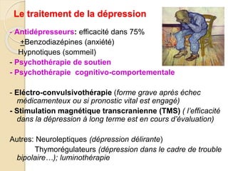 Le traitement de la dépression 
- Antidépresseurs: efficacité dans 75% 
+Benzodiazépines (anxiété) 
Hypnotiques (sommeil) 
- Psychothérapie de soutien 
- Psychothérapie cognitivo-comportementale 
- Eléctro-convulsivothérapie (forme grave après échec 
médicamenteux ou si pronostic vital est engagé) 
- Stimulation magnétique transcranienne (TMS) ( l’efficacité 
dans la dépression à long terme est en cours d’évaluation) 
Autres: Neuroleptiques (dépression délirante) 
Thymorégulateurs (dépression dans le cadre de trouble 
bipolaire…); luminothérapie 
 