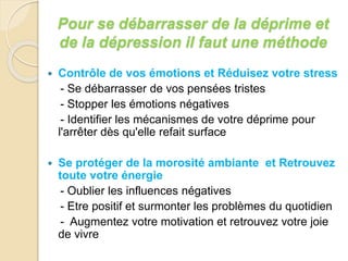 Pour se débarrasser de la déprime et 
de la dépression il faut une méthode 
 Contrôle de vos émotions et Réduisez votre stress 
- Se débarrasser de vos pensées tristes 
- Stopper les émotions négatives 
- Identifier les mécanismes de votre déprime pour 
l'arrêter dès qu'elle refait surface 
 Se protéger de la morosité ambiante et Retrouvez 
toute votre énergie 
- Oublier les influences négatives 
- Etre positif et surmonter les problèmes du quotidien 
- Augmentez votre motivation et retrouvez votre joie 
de vivre 
 