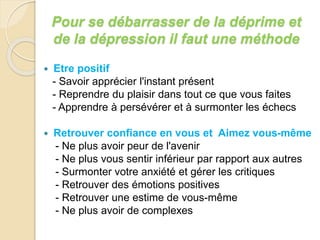 Pour se débarrasser de la déprime et 
de la dépression il faut une méthode 
 Etre positif 
- Savoir apprécier l'instant présent 
- Reprendre du plaisir dans tout ce que vous faites 
- Apprendre à persévérer et à surmonter les échecs 
 Retrouver confiance en vous et Aimez vous-même 
- Ne plus avoir peur de l'avenir 
- Ne plus vous sentir inférieur par rapport aux autres 
- Surmonter votre anxiété et gérer les critiques 
- Retrouver des émotions positives 
- Retrouver une estime de vous-même 
- Ne plus avoir de complexes 
 