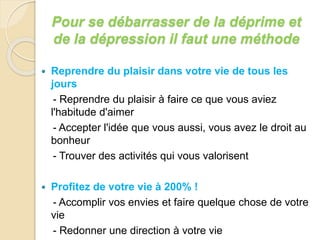 Pour se débarrasser de la déprime et 
de la dépression il faut une méthode 
 Reprendre du plaisir dans votre vie de tous les 
jours 
- Reprendre du plaisir à faire ce que vous aviez 
l'habitude d'aimer 
- Accepter l'idée que vous aussi, vous avez le droit au 
bonheur 
- Trouver des activités qui vous valorisent 
 Profitez de votre vie à 200% ! 
- Accomplir vos envies et faire quelque chose de votre 
vie 
- Redonner une direction à votre vie 
