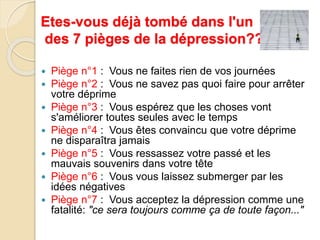 Etes-vous déjà tombé dans l'un 
des 7 pièges de la dépression??? 
 Piège n°1 : Vous ne faites rien de vos journées 
 Piège n°2 : Vous ne savez pas quoi faire pour arrêter 
votre déprime 
 Piège n°3 : Vous espérez que les choses vont 
s'améliorer toutes seules avec le temps 
 Piège n°4 : Vous êtes convaincu que votre déprime 
ne disparaîtra jamais 
 Piège n°5 : Vous ressassez votre passé et les 
mauvais souvenirs dans votre tête 
 Piège n°6 : Vous vous laissez submerger par les 
idées négatives 
 Piège n°7 : Vous acceptez la dépression comme une 
fatalité: "ce sera toujours comme ça de toute façon..." 
 