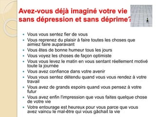 Avez-vous déjà imaginé votre vie 
sans dépression et sans déprime??? 
 Vous vous sentez fier de vous 
 Vous reprenez du plaisir à faire toutes les choses que 
aimiez faire auparavant 
 Vous êtes de bonne humeur tous les jours 
 Vous voyez les choses de façon optimiste 
 Vous vous levez le matin en vous sentant réellement motivé 
toute la journée 
 Vous avez confiance dans votre avenir 
 Vous vous sentez détendu quand vous vous rendez à votre 
travail 
 Vous avez de grands espoirs quand vous pensez à votre 
futur 
 Vous avez enfin l'impression que vous faites quelque chose 
de votre vie 
 Votre entourage est heureux pour vous parce que vous 
avez vaincu le mal-être qui vous gâchait la vie 
 