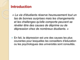 Introduction 
« La vie d'étudiants réserve heureusement tout un 
tas de bonnes surprises mais les changements 
et les challenges qu'elle comporte peuvent se 
révéler être des causes de déprime ou de 
dépression chez de nombreux étudiants. » 
 En fait, la dépression est une des causes les plus 
courantes pour lesquelles les conseillers d'éducation 
ou les psychologues des universités sont consultés. 
 