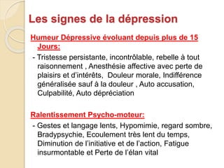 Les signes de la dépression 
Humeur Dépressive évoluant depuis plus de 15 
Jours: 
- Tristesse persistante, incontrôlable, rebelle à tout 
raisonnement , Anesthésie affective avec perte de 
plaisirs et d’intérêts, Douleur morale, Indifférence 
généralisée sauf à la douleur , Auto accusation, 
Culpabilité, Auto dépréciation 
Ralentissement Psycho-moteur: 
- Gestes et langage lents, Hypomimie, regard sombre, 
Bradypsychie, Ecoulement très lent du temps, 
Diminution de l’initiative et de l’action, Fatigue 
insurmontable et Perte de l’élan vital 
 
