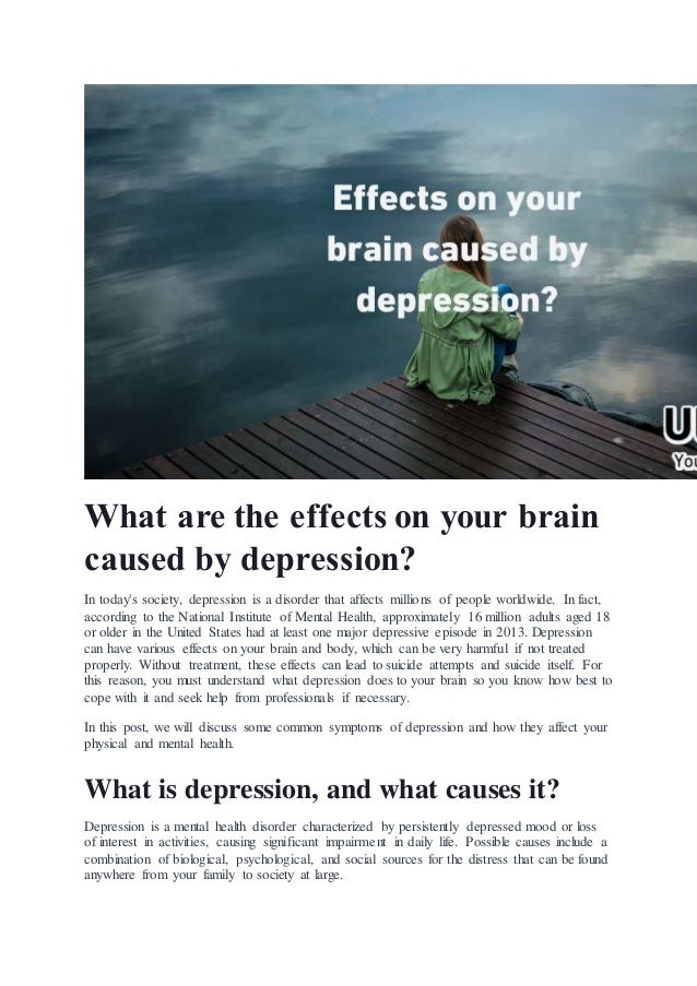 What are the effects on your brain
caused by depression?
In today's society, depression is a disorder that affects millions of people worldwide. In fact,
according to the National Institute of Mental Health, approximately 16 million adults aged 18
or older in the United States had at least one major depressive episode in 2013. Depression
can have various effects on your brain and body, which can be very harmful if not treated
properly. Without treatment, these effects can lead to suicide attempts and suicide itself. For
this reason, you must understand what depression does to your brain so you know how best to
cope with it and seek help from professionals if necessary.
In this post, we will discuss some common symptoms of depression and how they affect your
physical and mental health.
What is depression, and what causes it?
Depression is a mental health disorder characterized by persistently depressed mood or loss
of interest in activities, causing significant impairment in daily life. Possible causes include a
combination of biological, psychological, and social sources for the distress that can be found
anywhere from your family to society at large.
 