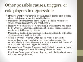 Other possible causes, triggers, or
role players in depression:
• Stressful Event: A relationship breakup, loss of a loved one, job loss,
  abuse, bullying, or unwanted social isolation.
• Medical Conditions: Under-active thyroid, diabetes, Alzheimer's,
  stroke, cancer, Parkinson's, and heart disease.
• Sleeping Problems: Sleep is important as it revitalizes the mind and
  body. When sleep is inadequate it can effect ones mood, can cause
  one to be irritable and very tense.
• Medication: Certain blood pressure medication, steroids, antibiotics,
  sleeping pills and birth control pills.
• Abuse of Drugs or Alcohol: Often people who are stressed or
  depressed are known to drink or use drugs trying to make the
  emotional pain go away. However the other is true as well, abuse of
  alcohol and drugs could trigger depression.
• Hormone Level Changes: Pregnancy and childbirth can create major
  hormonal changes in a woman and major levels of stress.
• Hereditary: Some types of depression can run in the family although
  this is not always the case.
 