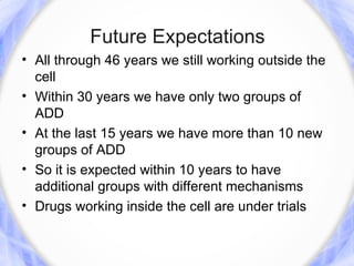 Future Expectations
• All through 46 years we still working outside the
  cell
• Within 30 years we have only two groups of
  ADD
• At the last 15 years we have more than 10 new
  groups of ADD
• So it is expected within 10 years to have
  additional groups with different mechanisms
• Drugs working inside the cell are under trials
 