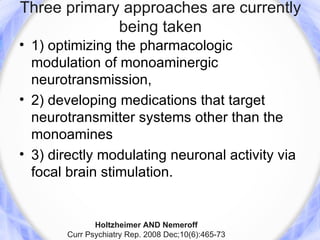 Three primary approaches are currently
             being taken
• 1) optimizing the pharmacologic
  modulation of monoaminergic
  neurotransmission,
• 2) developing medications that target
  neurotransmitter systems other than the
  monoamines
• 3) directly modulating neuronal activity via
  focal brain stimulation.


              Holtzheimer AND Nemeroff
       Curr Psychiatry Rep. 2008 Dec;10(6):465-73
 