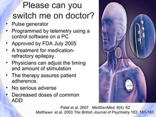 Please can you
  switch me on doctor?
• Pulse generator
• Programmed by telemetry using a
  control software on a PC
• Approved by FDA July 2005
• A treatment for medication-
  refractory epilepsy.
• Physicians can adjust the timing
  and amount of stimulation
• The therapy assures patient
  adherence.
• No serious adverse
• Decreased doses of common
  ADD
                         Patel et al, 2007 MedGenMed. 9(4): 62
            Matthews et al, 2003 The British Journal of Psychiatry 183: 181-183
 