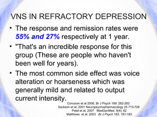 VNS IN REFRACTORY DEPRESSION
• The response and remission rates were
  55% and 27% respectively at 1 year.
• "That's an incredible response for this
  group (These are people who haven't
  been well for years).
• The most common side effect was voice
  alteration or hoarseness which was
  generally mild and related to output
  current intensity.
                     Corcoran et al 2006, Br J Psych 189: 282-283.
               Sackeim et al, 2001 Neuropsychopharmacology 25 713-728
                        Patel et al, 2007 MedGenMed. 9(4): 62
                    Matthews et al, 2003 Br J Psych 183: 181-183
 