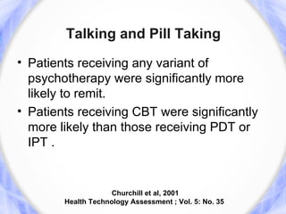 Talking and Pill Taking
• Patients receiving any variant of
  psychotherapy were significantly more
  likely to remit.
• Patients receiving CBT were significantly
  more likely than those receiving PDT or
  IPT .


                    Churchill et al, 2001
        Health Technology Assessment ; Vol. 5: No. 35
 
