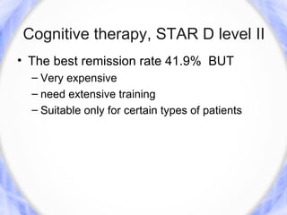 Cognitive therapy, STAR D level II
• The best remission rate 41.9% BUT
  – Very expensive
  – need extensive training
  – Suitable only for certain types of patients
 
