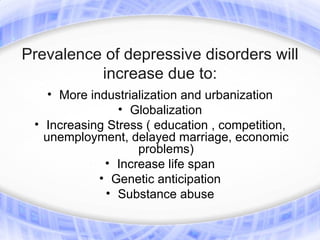 Prevalence of depressive disorders will
          increase due to:
    • More industrialization and urbanization
                • Globalization
 • Increasing Stress ( education , competition,
   unemployment, delayed marriage, economic
                    problems)
              • Increase life span
             • Genetic anticipation
              • Substance abuse
 