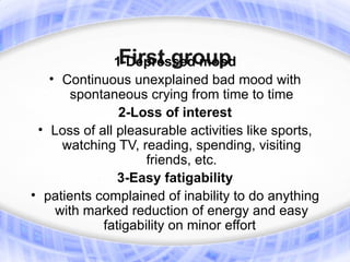 First group
              1-Depressed mood
   • Continuous unexplained bad mood with
       spontaneous crying from time to time
               2-Loss of interest
 • Loss of all pleasurable activities like sports,
     watching TV, reading, spending, visiting
                    friends, etc.
               3-Easy fatigability
• patients complained of inability to do anything
    with marked reduction of energy and easy
            fatigability on minor effort
 