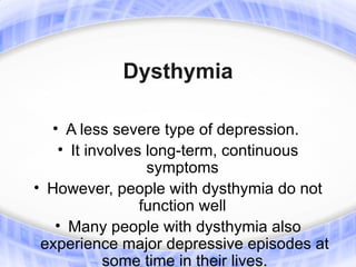 Dysthymia

  • A less severe type of depression.
   • It involves long-term, continuous
                 symptoms
• However, people with dysthymia do not
                function well
   • Many people with dysthymia also
 experience major depressive episodes at
           some time in their lives.
 