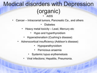 Medical disorders with Depression
            (organic)
                                        •    AIDS
   •   Cancer – Intracranial tumors, Pancreatic Ca., and others
                                    •       Diabetes
           •       Heavy metal toxicity – Lead, Mercury etc
                         •    Hypo and hyperthyroidism
               •    Hyperadrenalism (Cushing’s disease)
        • Adrenocortical insufficiency (Addison’s disease)
                              •   Hypoparathyroidism
                              •   Pernicious anaemia
                     •       Systemic lupus erythemetosis
               •    Viral infections; Hepatitis, Pneumonia.
 