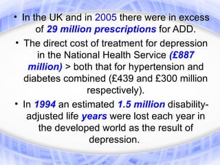 • In the UK and in 2005 there were in excess
      of 29 million prescriptions for ADD.
• The direct cost of treatment for depression
      in the National Health Service (£887
    million) > both that for hypertension and
   diabetes combined (£439 and £300 million
                  respectively).
• In 1994 an estimated 1.5 million disability-
   adjusted life years were lost each year in
       the developed world as the result of
                   depression.
 