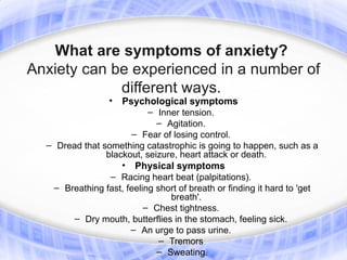 What are symptoms of anxiety?
Anxiety can be experienced in a number of
             different ways.
                 •  Psychological symptoms
                           – Inner tension.
                             – Agitation.
                      – Fear of losing control.
  – Dread that something catastrophic is going to happen, such as a
                blackout, seizure, heart attack or death.
                    • Physical symptoms
                 – Racing heart beat (palpitations).
   – Breathing fast, feeling short of breath or finding it hard to 'get
                                breath'.
                          – Chest tightness.
        – Dry mouth, butterflies in the stomach, feeling sick.
                      – An urge to pass urine.
                              – Tremors
                             – Sweating.
 