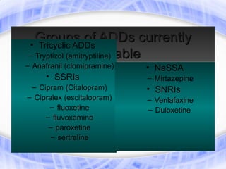 Groups of ADDs currently
• Tricyclic ADDs
                  available
– Tryptizol (amitryptiline)
– Anafranil (clomipramine)   • NaSSA
      • SSRIs                – Mirtazepine
 – Cipram (Citalopram)       • SNRIs
– Cipralex (escitalopram)    – Venlafaxine
      – fluoxetine           – Duloxetine
     – fluvoxamine
      – paroxetine
       – sertraline
 