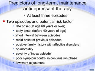 Predictors of long-term, maintenance
            antidepressant therapy
                • At least three episodes
   Two episodes and potential risk factor
       •   late onset (at age 60 years or over)
       •   early onset (before 40 years of age)
       •   short interval between episodes
       •   rapid onset of previous episodes
       •   positive family history with affective disorders
       •   co-morbidity
       •   severity of index episode
       •   poor symptom control in continuation phase
       •   low work adjustment
 