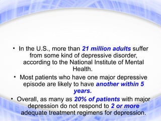 • In the U.S., more than 21 million adults suffer
        from some kind of depressive disorder,
     according to the National Institute of Mental
                        Health.
 • Most patients who have one major depressive
     episode are likely to have another within 5
                        years.
• Overall, as many as 20% of patients with major
       depression do not respond to 2 or more
    adequate treatment regimens for depression.
 