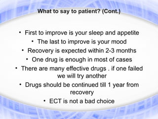 What to say to patient? (Cont.)


 • First to improve is your sleep and appetite
      • The last to improve is your mood
  • Recovery is expected within 2-3 months
    • One drug is enough in most of cases
• There are many effective drugs . if one failed
               we will try another
  • Drugs should be continued till 1 year from
                   recovery
          • ECT is not a bad choice
 