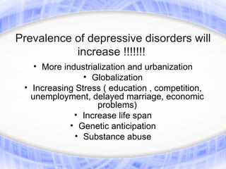 Prevalence of depressive disorders will
           increase !!!!!!!
    • More industrialization and urbanization
                • Globalization
 • Increasing Stress ( education , competition,
   unemployment, delayed marriage, economic
                    problems)
              • Increase life span
             • Genetic anticipation
              • Substance abuse
 