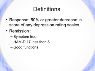 Definitions
• Response: 50% or greater decrease in
  score of any depression rating scales
• Remission :
  – Symptom free
  – HAM-D 17 less than 8
  – Good functions
 
