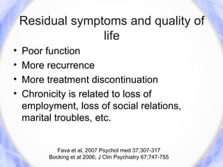Residual symptoms and quality of
                  life
•   Poor function
•   More recurrence
•   More treatment discontinuation
•   Chronicity is related to loss of
    employment, loss of social relations,
    marital troubles, etc.


             Fava et al, 2007 Psychol med 37;307-317
          Bocking et al 2006; J Clin Psychiatry 67;747-755
 