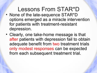 Lessons From STAR*D
• None of the late-sequence STAR*D
  options emerged as a miracle intervention
  for patients with treatment-resistant
  depression.
• Clearly, one take-home message is that
  after patients with depression fail to obtain
  adequate benefit from two treatment trials
  only modest responses can be expected
  from each subsequent treatment trial.
 