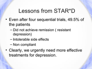 Lessons from STAR*D
• Even after four sequential trials, 49.5% of
  the patients
  – Did not achieve remission ( resistant
    depression)
  – Intolerable side effects
  – Non compliant
• Clearly, we urgently need more effective
  treatments for depression.
 