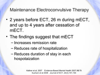 Maintenance Electroconvulsive Therapy

• 2 years before ECT, 26 m during mECT,
  and up to 4 years after cessation of
  mECT.
• The findings suggest that mECT
  – Increases remission rate
  – Reduces rate of hospitalization
  – Reduces duration of stay in each
    hospotaization

          Kellner et al, 2007 Evidence-Based Mental Health 2007;10:79
                Susham et al 2008 Journal of ECT. 24(3):191-194
 