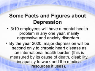 Some Facts and Figures about
         Depression
 • 3/10 employees will have a mental health
        problem in any one year, mainly
      depressive and anxiety disorders.
• By the year 2020, major depression will be
    second only to chronic heart disease as
     an international health burden (this is
   measured by its cause of death, disability,
      incapacity to work and the medical
              resources it uses).
 