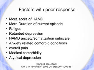 Factors with poor response
•   More score of HAMD
•   More Duration of current episode
•   Fatigue
•   Retarded depression
•   HAMD anxiety/somatization subscale
•   Anxiety related comorbid conditions
•   overall pain
•   Medical comorbidity
•   Atypical depression
                       Howland et al, 2008
          Ann Clin Psychiatry. 2008 Oct-Dec;20(4):209-18
 