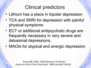 Clinical predictors
• Lithium has a place in bipolar depression
• TCA and SNRI for depression with painful
  physical symptoms
• ECT or additional antipsychotic drugs are
  frequently necessary in very severe and
  delusional depressions.
• MAOIs for atypical and anergic depression


           Thase ME 2004, CNS Spectrum 9:818-821
     Joyce et al Arch Gen Psychiatry. 1989 Jan;46(1):89-99.
 