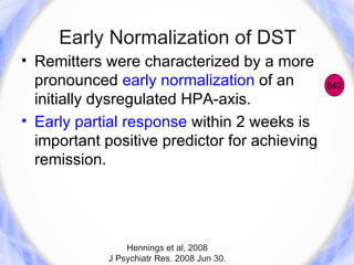 Early Normalization of DST
• Remitters were characterized by a more
  pronounced early normalization of an         842
  initially dysregulated HPA-axis.
• Early partial response within 2 weeks is
  important positive predictor for achieving
  remission.




                Hennings et al, 2008
            J Psychiatr Res. 2008 Jun 30.
 