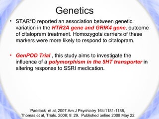 Genetics
• STAR*D reported an association between genetic
  variation in the HTR2A gene and GRIK4 gene, outcome
  of citalopram treatment. Homozygote carriers of these
  markers were more likely to respond to citalopram.

• GenPOD Trial , this study aims to investigate the
  influence of a polymorphism in the 5HT transporter in
  altering response to SSRI medication.




        Paddock et al, 2007 Am J Psychiatry 164:1181-1188,
    Thomas et al, Trials. 2008; 9: 29. Published online 2008 May 22
 