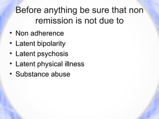 Before anything be sure that non
         remission is not due to
•   Non adherence
•   Latent bipolarity
•   Latent psychosis
•   Latent physical illness
•   Substance abuse
 